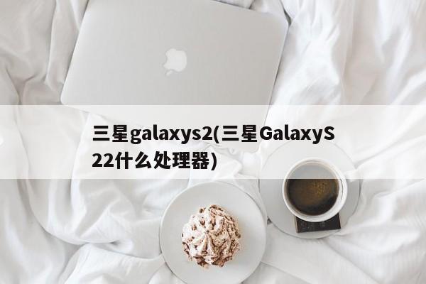 三星galaxys2(三星GalaxyS22什么处理器)