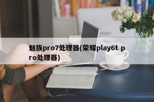 魅族pro7处理器(荣耀play6t pro处理器)
