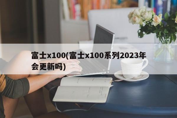 富士x100(富士x100系列2023年会更新吗)