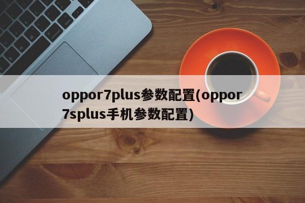oppor7plus参数配置(oppor7splus手机参数配置)