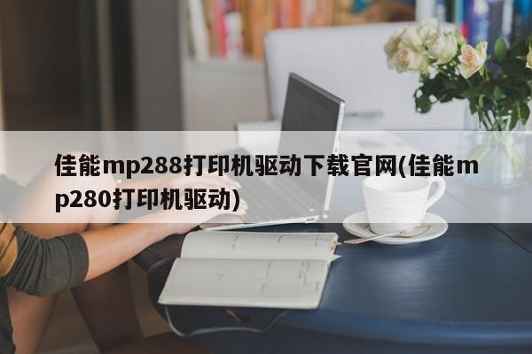 佳能mp288打印机驱动下载官网(佳能mp280打印机驱动)