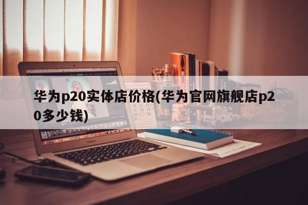 华为p20实体店价格(华为官网旗舰店p20多少钱)