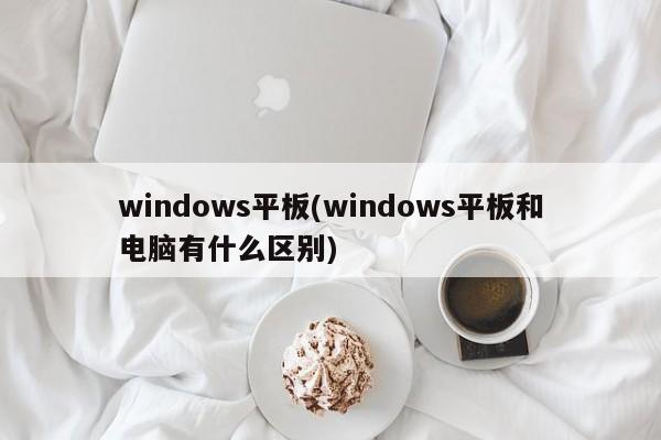 windows平板(windows平板和电脑有什么区别)